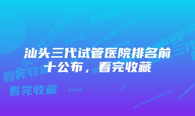 汕头三代试管医院排名前十公布,看完收藏