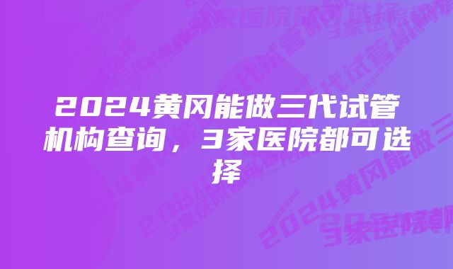 2024黄冈能做三代试管机构查询,3家医院都可选择