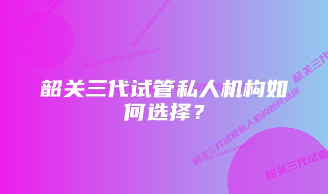 韶关三代试管私人机构如何选择?