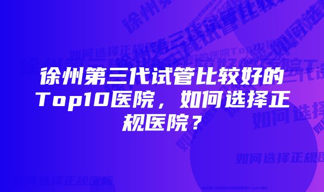 徐州第三代试管比较好的Top10医院,如何选择正规医院?