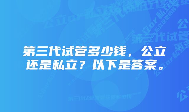 第三代试管多少钱,公立还是私立?以下是答案。