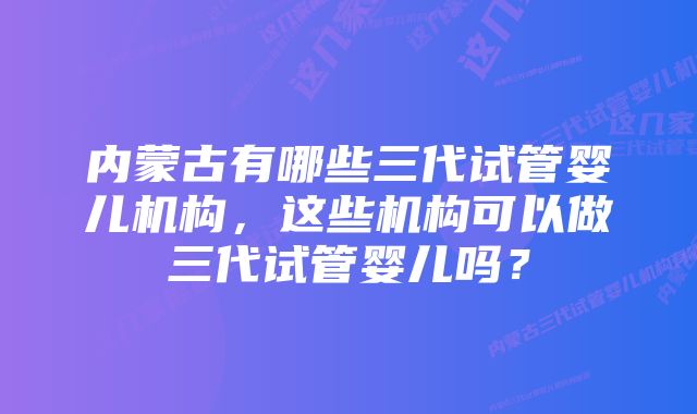 内蒙古有哪些三代试管婴儿机构,这些机构可以做三代试管婴儿吗?
