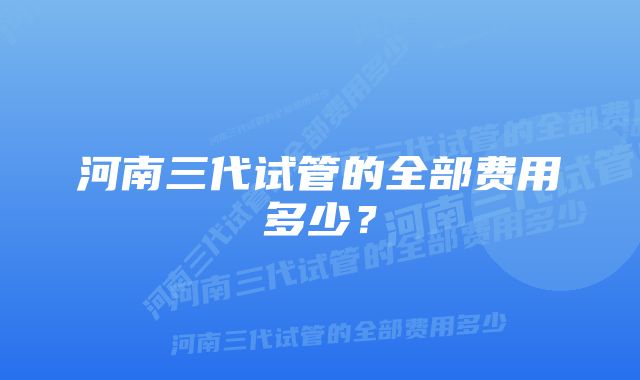 河南三代试管的全部费用多少?