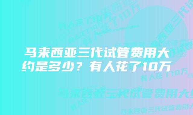 马来西亚三代试管费用大约是多少?有人花了10万