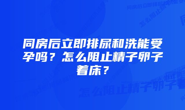同房后立即排尿和洗能受孕吗?怎么阻止精子卵子着床?