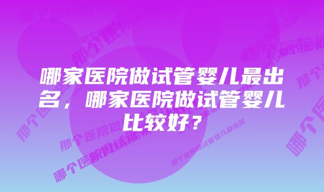 哪家医院做试管婴儿最出名,哪家医院做试管婴儿比较好?