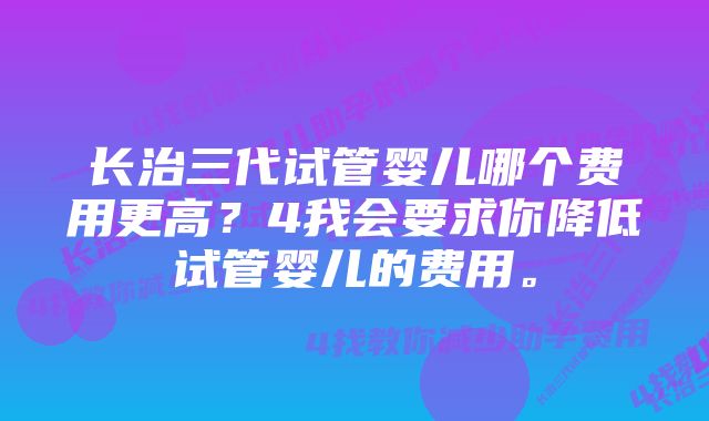 长治三代试管婴儿哪个费用更高?4我会要求你降低试管婴儿的费用。