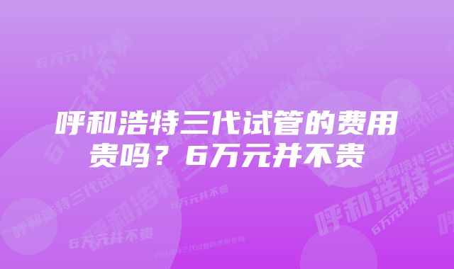 呼和浩特三代试管的费用贵吗?6万元并不贵