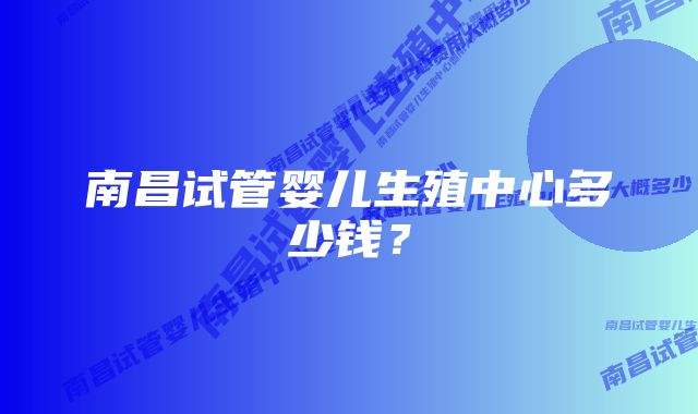 南昌试管婴儿生殖中心多少钱?