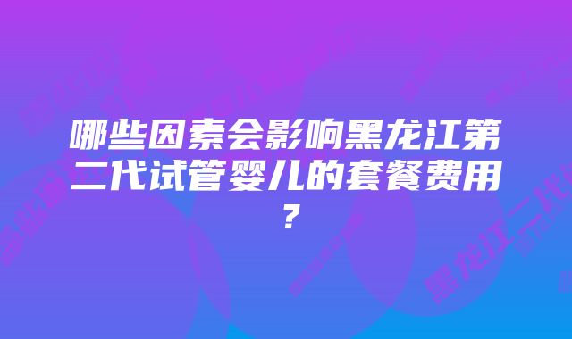 哪些因素会影响黑龙江第二代试管婴儿的套餐费用?