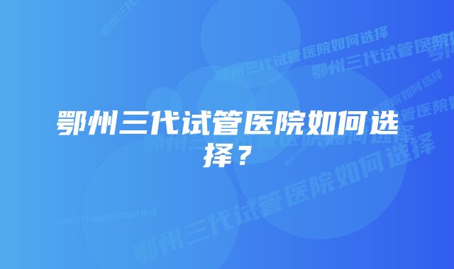 鄂州三代试管医院如何选择?