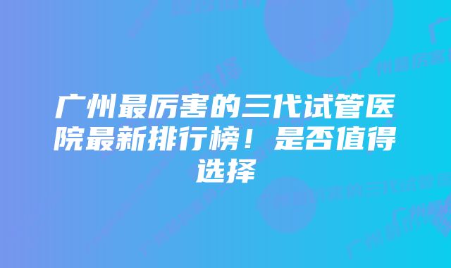 广州最厉害的三代试管医院最新排行榜!是否值得选择