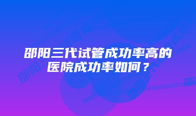 邵阳三代试管成功率高的医院成功率如何?