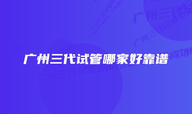 广州三代试管哪家好靠谱