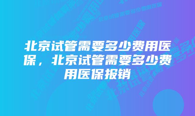 北京试管需要多少费用医保,北京试管需要多少费用医保报销