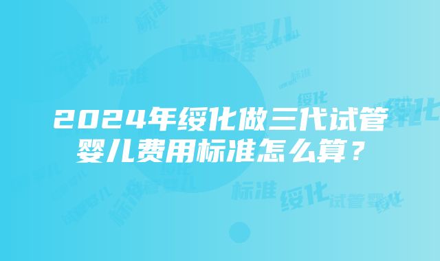 2024年绥化做三代试管婴儿费用标准怎么算?