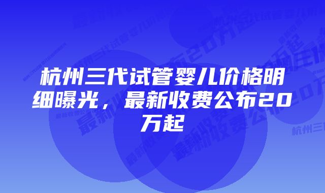 杭州三代试管婴儿价格明细曝光,最新收费公布20万起