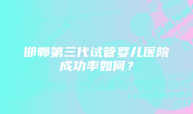 邯郸第三代试管婴儿医院成功率如何?