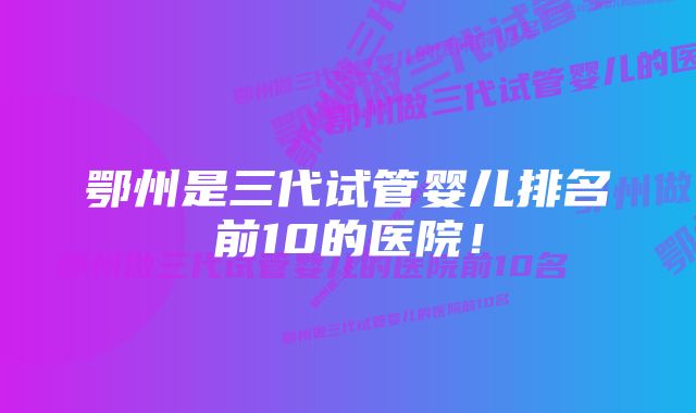 鄂州是三代试管婴儿排名前10的医院!