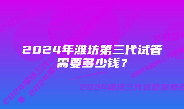 2024年潍坊第三代试管需要多少钱?
