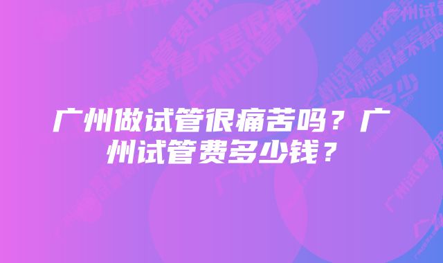 广州做试管很痛苦吗?广州试管费多少钱?