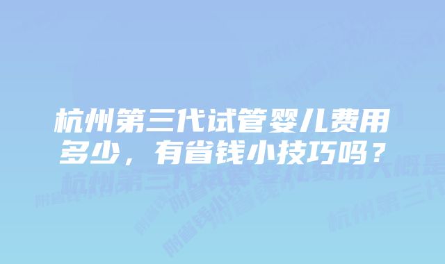 杭州第三代试管婴儿费用多少,有省钱小技巧吗?