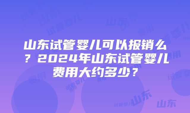 山东试管婴儿可以报销么?2024年山东试管婴儿费用大约多少?