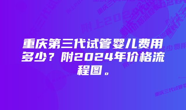重庆第三代试管婴儿费用多少?附2024年价格流程图。