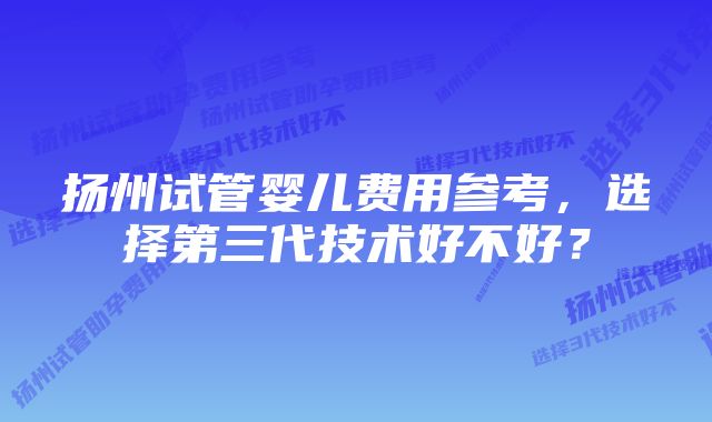 扬州试管婴儿费用参考,选择第三代技术好不好?