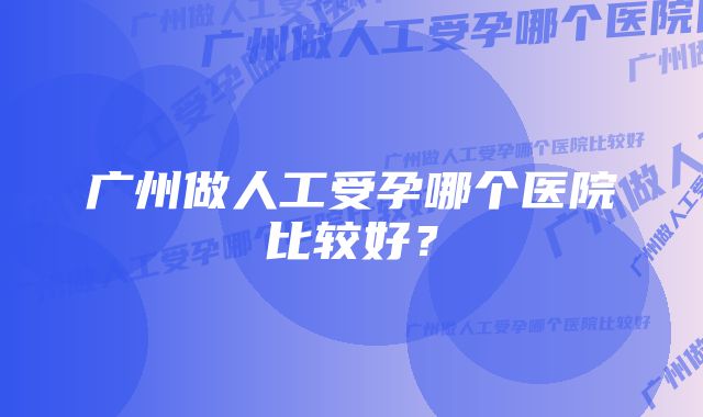 广州做人工受孕哪个医院比较好?