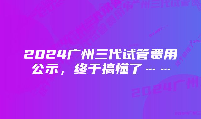 2024广州三代试管费用公示,终于搞懂了……