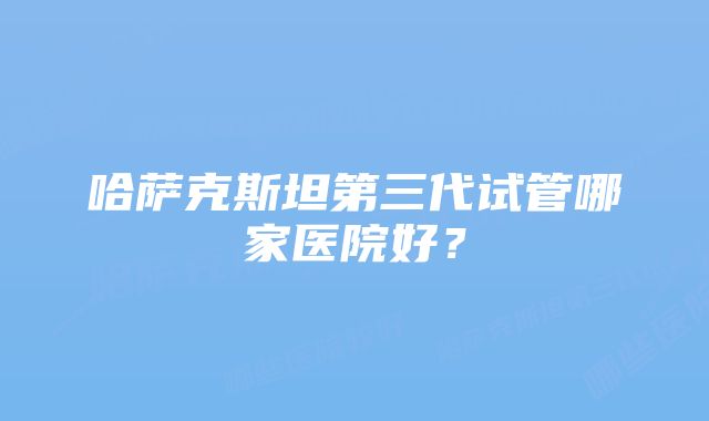 哈萨克斯坦第三代试管哪家医院好?