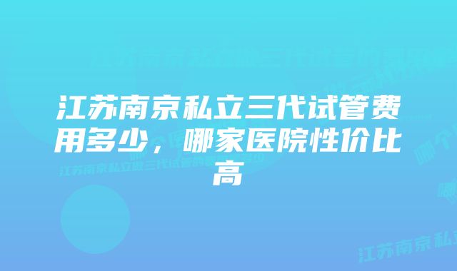 江苏南京私立三代试管费用多少,哪家医院性价比高
