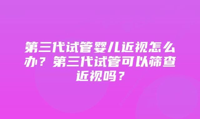 第三代试管婴儿近视怎么办?第三代试管可以筛查近视吗?