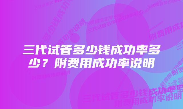 三代试管多少钱成功率多少?附费用成功率说明
