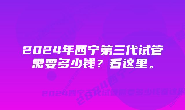 2024年西宁第三代试管需要多少钱?看这里。