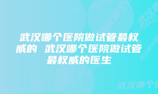 武汉哪个医院做试管最权威的 武汉哪个医院做试管最权威的医生