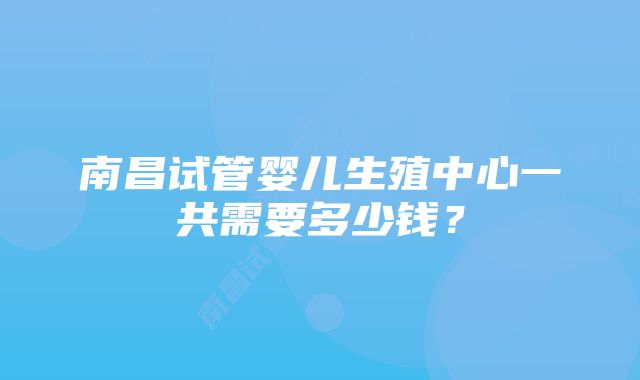 南昌试管婴儿生殖中心一共需要多少钱?