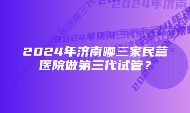 2024年济南哪三家民营医院做第三代试管?