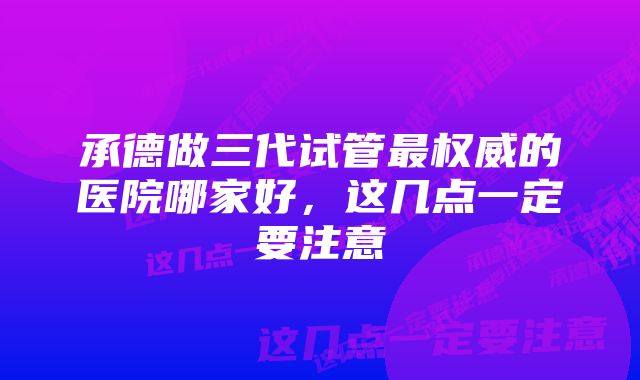 承德做三代试管最权威的医院哪家好,这几点一定要注意
