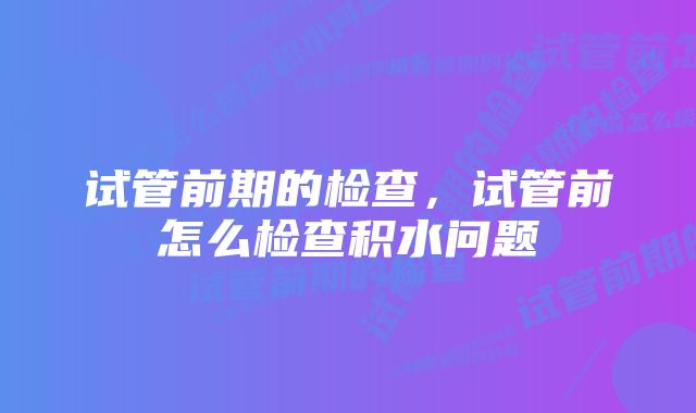 试管前期的检查,试管前怎么检查积水问题