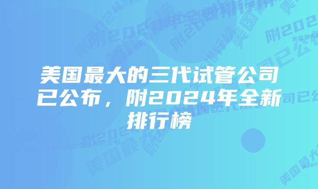 美国最大的三代试管公司已公布,附2024年全新排行榜