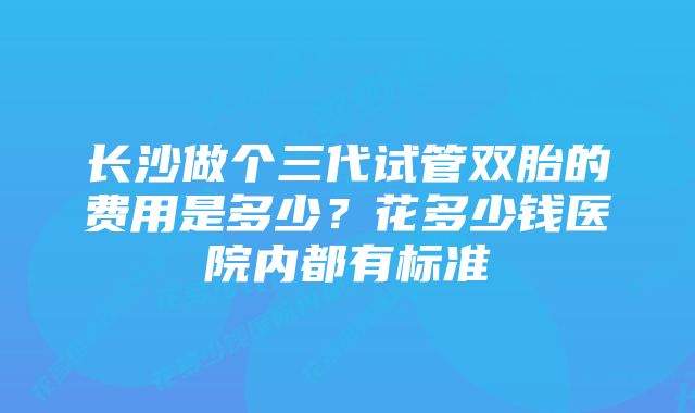 长沙做个三代试管双胎的费用是多少?花多少钱医院内都有标准