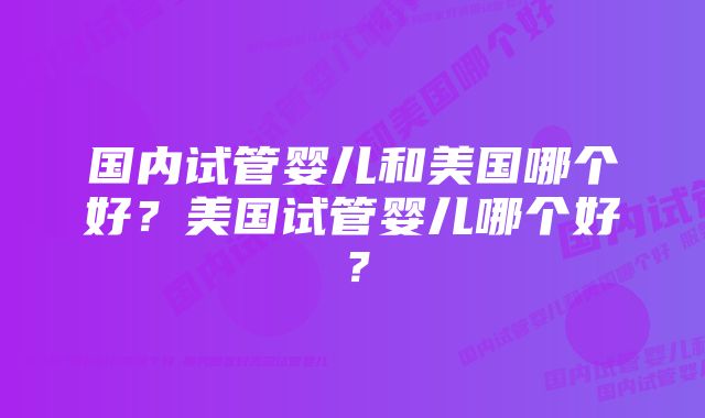 国内试管婴儿和美国哪个好?美国试管婴儿哪个好?