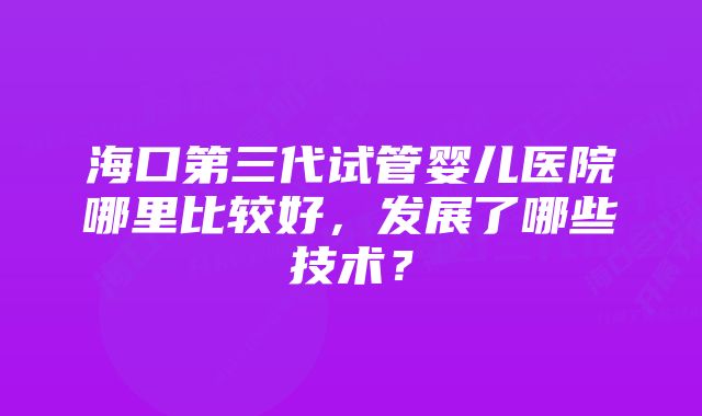 海口第三代试管婴儿医院哪里比较好,发展了哪些技术?