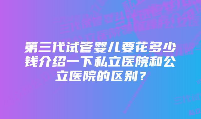 第三代试管婴儿要花多少钱介绍一下私立医院和公立医院的区别?