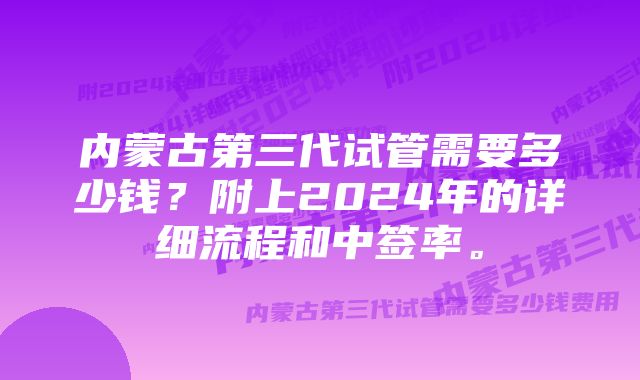 内蒙古第三代试管需要多少钱?附上2024年的详细流程和中签率。
