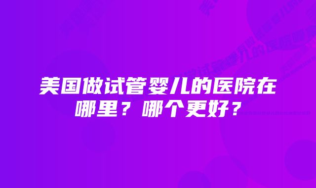 美国做试管婴儿的医院在哪里?哪个更好?