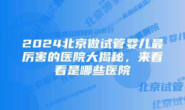 2024北京做试管婴儿最厉害的医院大揭秘,来看看是哪些医院