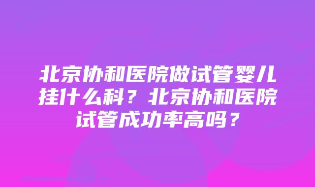 北京协和医院做试管婴儿挂什么科?北京协和医院试管成功率高吗?